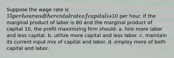 Suppose the wage rate is 15 per hour and the rental rate of capital is10 per hour. If the marginal product of labor is 60 and the marginal product of capital 10, the profit maximizing firm should: a. hire more labor and less capital. b. utilize more capital and less labor. c. maintain its current input mix of capital and labor. d. employ more of both capital and labor.