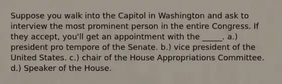 Suppose you walk into the Capitol in Washington and ask to interview the most prominent person in the entire Congress. If they accept, you'll get an appointment with the _____. a.) president pro tempore of the Senate. b.) vice president of the United States. c.) chair of the House Appropriations Committee. d.) Speaker of the House.