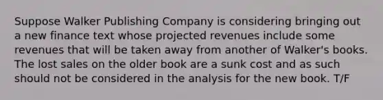 Suppose Walker Publishing Company is considering bringing out a new finance text whose projected revenues include some revenues that will be taken away from another of Walker's books. The lost sales on the older book are a sunk cost and as such should not be considered in the analysis for the new book. T/F