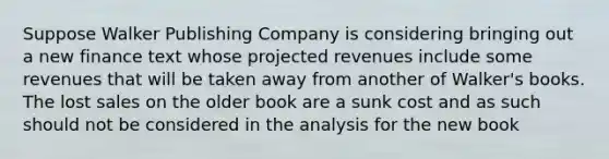 Suppose Walker Publishing Company is considering bringing out a new finance text whose projected revenues include some revenues that will be taken away from another of Walker's books. The lost sales on the older book are a sunk cost and as such should not be considered in the analysis for the new book