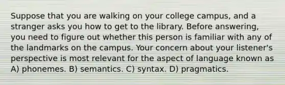 Suppose that you are walking on your college campus, and a stranger asks you how to get to the library. Before answering, you need to figure out whether this person is familiar with any of the landmarks on the campus. Your concern about your listener's perspective is most relevant for the aspect of language known as A) phonemes. B) semantics. C) syntax. D) pragmatics.