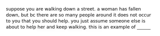 suppose you are walking down a street. a woman has fallen down, but bc there are so many people around it does not occur to you that you should help. you just assume someone else is about to help her and keep walking. this is an example of ______