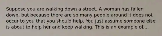 Suppose you are walking down a street. A woman has fallen down, but because there are so many people around it does not occur to you that you should help. You just assume someone else is about to help her and keep walking. This is an example of....