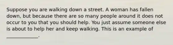 Suppose you are walking down a street. A woman has fallen down, but because there are so many people around it does not occur to you that you should help. You just assume someone else is about to help her and keep walking. This is an example of _____________.