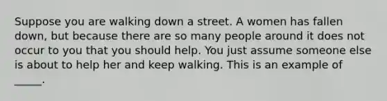 Suppose you are walking down a street. A women has fallen down, but because there are so many people around it does not occur to you that you should help. You just assume someone else is about to help her and keep walking. This is an example of _____.