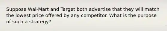 Suppose Wal-Mart and Target both advertise that they will match the lowest price offered by any competitor. What is the purpose of such a strategy?