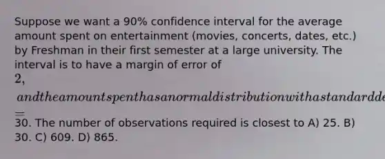 Suppose we want a 90% confidence interval for the average amount spent on entertainment (movies, concerts, dates, etc.) by Freshman in their first semester at a large university. The interval is to have a margin of error of 2, and the amount spent has a normal distribution with a standard deviation s =30. The number of observations required is closest to A) 25. B) 30. C) 609. D) 865.