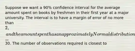 Suppose we want a 90% confidence interval for the average amount spent on books by freshmen in their first year at a major university. The interval is to have a margin of error of no <a href='https://www.questionai.com/knowledge/keWHlEPx42-more-than' class='anchor-knowledge'>more than</a> 2, and the amount spent has an approximately Normal distribution with a <a href='https://www.questionai.com/knowledge/kqGUr1Cldy-standard-deviation' class='anchor-knowledge'>standard deviation</a> =30. The number of observations required is closest to