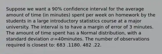 Suppose we want a 90% confidence interval for the average amount of time (in minutes) spent per week on homework by the students in a large introductory statistics course at a major university. The interval is to have a margin of error of 3 minutes. The amount of time spent has a Normal distribution, with a standard deviation 𝜎=40minutes. The number of observations required is closest to: 683 .1180. 482 .22.