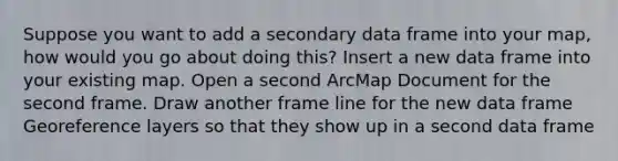 Suppose you want to add a secondary data frame into your map, how would you go about doing this? Insert a new data frame into your existing map. Open a second ArcMap Document for the second frame. Draw another frame line for the new data frame Georeference layers so that they show up in a second data frame