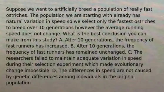 Suppose we want to artificially breed a population of really fast ostriches. The population we are starting with already has natural variation in speed so we select only the fastest ostriches to breed over 10 generations however the average running speed does not change. What is the best conclusion you can make from this study? A. After 10 generations, the frequency of fast runners has increased. B. After 10 generations, the frequency of fast runners has remained unchanged. C. The researchers failed to maintain adequate variation in speed during their selection experiment which made evolutionary change impossible. D. The differences in speed are not caused by genetic differences among individuals in the original population