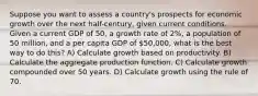 Suppose you want to assess a country's prospects for economic growth over the next half-century, given current conditions. Given a current GDP of 50, a growth rate of 2%, a population of 50 million, and a per capita GDP of 50,000, what is the best way to do this? A) Calculate growth based on productivity. B) Calculate the aggregate production function. C) Calculate growth compounded over 50 years. D) Calculate growth using the rule of 70.