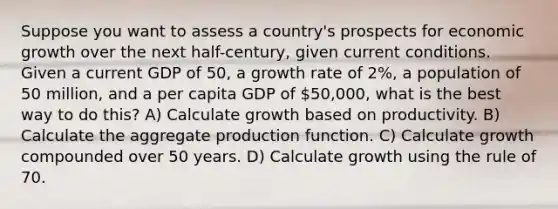 Suppose you want to assess a country's prospects for economic growth over the next half-century, given current conditions. Given a current GDP of 50, a growth rate of 2%, a population of 50 million, and a per capita GDP of 50,000, what is the best way to do this? A) Calculate growth based on productivity. B) Calculate the aggregate production function. C) Calculate growth compounded over 50 years. D) Calculate growth using the rule of 70.