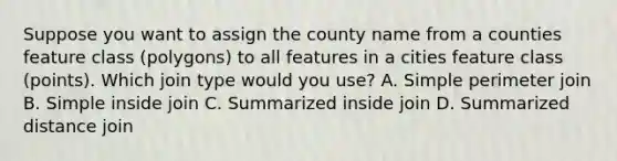 Suppose you want to assign the county name from a counties feature class (polygons) to all features in a cities feature class (points). Which join type would you use? A. Simple perimeter join B. Simple inside join C. Summarized inside join D. Summarized distance join