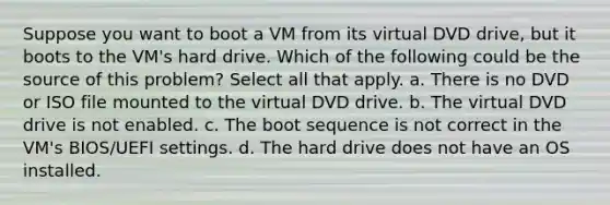 Suppose you want to boot a VM from its virtual DVD drive, but it boots to the VM's hard drive. Which of the following could be the source of this problem? Select all that apply. a. There is no DVD or ISO file mounted to the virtual DVD drive. b. The virtual DVD drive is not enabled. c. The boot sequence is not correct in the VM's BIOS/UEFI settings. d. The hard drive does not have an OS installed.