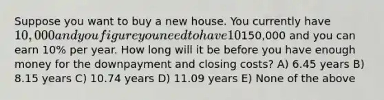 Suppose you want to buy a new house. You currently have 10,000 and you figure you need to have 10% down payment plus an additional 5% of the loan amount for closing costs. Assume the type of house you want will cost about150,000 and you can earn 10% per year. How long will it be before you have enough money for the downpayment and closing costs? A) 6.45 years B) 8.15 years C) 10.74 years D) 11.09 years E) None of the above