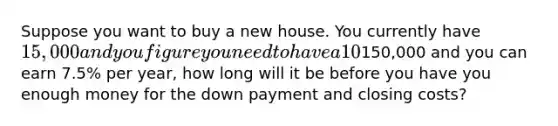 Suppose you want to buy a new house. You currently have 15,000 and you figure you need to have a 10% down payment plus an additional 5% in closing costs. (Closing costs =5% of the amount borrowed). If the type of house you want costs about150,000 and you can earn 7.5% per year, how long will it be before you have you enough money for the down payment and closing costs?