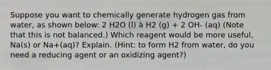 Suppose you want to chemically generate hydrogen gas from water, as shown below: 2 H2O (l) à H2 (g) + 2 OH- (aq) (Note that this is not balanced.) Which reagent would be more useful, Na(s) or Na+(aq)? Explain. (Hint: to form H2 from water, do you need a reducing agent or an oxidizing agent?)