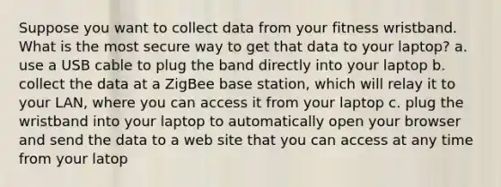 Suppose you want to collect data from your fitness wristband. What is the most secure way to get that data to your laptop? a. use a USB cable to plug the band directly into your laptop b. collect the data at a ZigBee base station, which will relay it to your LAN, where you can access it from your laptop c. plug the wristband into your laptop to automatically open your browser and send the data to a web site that you can access at any time from your latop