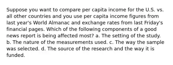 Suppose you want to compare per capita income for the U.S. vs. all other countries and you use per capita income figures from last year's World Almanac and exchange rates from last Friday's financial pages. Which of the following components of a good news report is being affected most? a. The setting of the study. b. The nature of the measurements used. c. The way the sample was selected. d. The source of the research and the way it is funded.