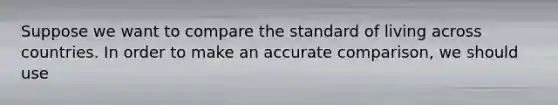 Suppose we want to compare the standard of living across countries. In order to make an accurate​ comparison, we should use