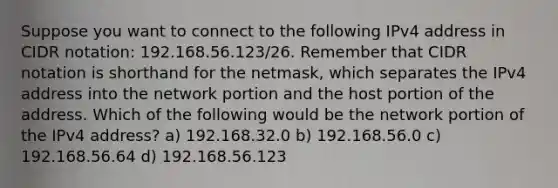 Suppose you want to connect to the following IPv4 address in CIDR notation: 192.168.56.123/26. Remember that CIDR notation is shorthand for the netmask, which separates the IPv4 address into the network portion and the host portion of the address. Which of the following would be the network portion of the IPv4 address? a) 192.168.32.0 b) 192.168.56.0 c) 192.168.56.64 d) 192.168.56.123