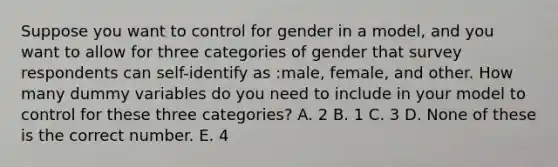 Suppose you want to control for gender in a model, and you want to allow for three categories of gender that survey respondents can self-identify as :male, female, and other. How many dummy variables do you need to include in your model to control for these three categories? A. 2 B. 1 C. 3 D. None of these is the correct number. E. 4