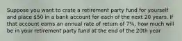 Suppose you want to crate a retirement party fund for yourself and place 50 in a bank account for each of the next 20 years. If that account earns an annual rate of return of 7%, how much will be in your retirement party fund at the end of the 20th year