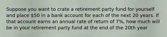 Suppose you want to crate a retirement party fund for yourself and place 50 in a bank account for each of the next 20 years. If that account earns an annual rate of return of 7%, how much will be in your retirement party fund at the end of the 20th year