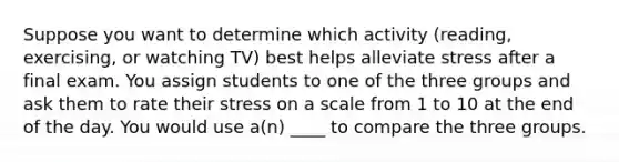 Suppose you want to determine which activity (reading, exercising, or watching TV) best helps alleviate stress after a final exam. You assign students to one of the three groups and ask them to rate their stress on a scale from 1 to 10 at the end of the day. You would use a(n) ____ to compare the three groups.