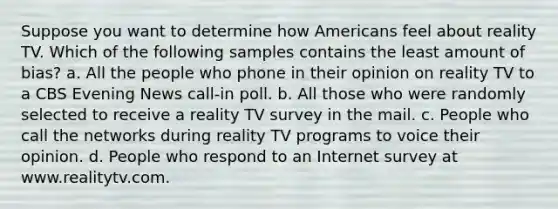 Suppose you want to determine how Americans feel about reality TV. Which of the following samples contains the least amount of bias? a. All the people who phone in their opinion on reality TV to a CBS Evening News call-in poll. b. All those who were randomly selected to receive a reality TV survey in the mail. c. People who call the networks during reality TV programs to voice their opinion. d. People who respond to an Internet survey at www.realitytv.com.