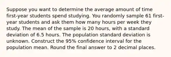 Suppose you want to determine the average amount of time first-year students spend studying. You randomly sample 61 first-year students and ask them how many hours per week they study. The mean of the sample is 20 hours, with a <a href='https://www.questionai.com/knowledge/kqGUr1Cldy-standard-deviation' class='anchor-knowledge'>standard deviation</a> of 6.5 hours. The population standard deviation is unknown. Construct the 95% confidence interval for the population mean. Round the final answer to 2 decimal places.