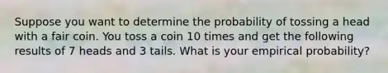 Suppose you want to determine the probability of tossing a head with a fair coin. You toss a coin 10 times and get the following results of 7 heads and 3 tails. What is your empirical probability?