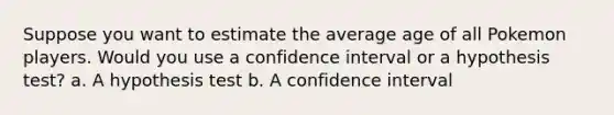 Suppose you want to estimate the average age of all Pokemon players. Would you use a confidence interval or a hypothesis test? a. A hypothesis test b. A confidence interval