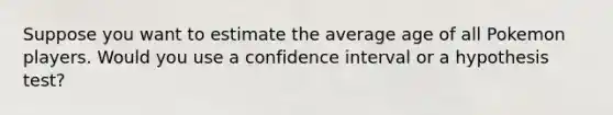 Suppose you want to estimate the average age of all Pokemon players. Would you use a confidence interval or a hypothesis test?