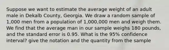 Suppose we want to estimate the average weight of an adult male in Dekalb County, Georgia. We draw a random sample of 1,000 men from a population of 1,000,000 men and weigh them. We find that the average man in our sample weighs 180 pounds, and the standard error is 0.95. What is the 95% confidence interval? give the notation and the quantity from the sample