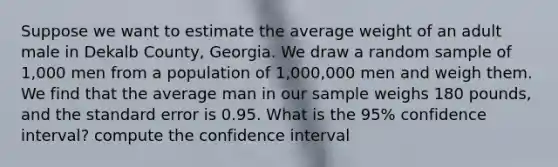 Suppose we want to estimate the average weight of an adult male in Dekalb County, Georgia. We draw a random sample of 1,000 men from a population of 1,000,000 men and weigh them. We find that the average man in our sample weighs 180 pounds, and the standard error is 0.95. What is the 95% confidence interval? compute the confidence interval