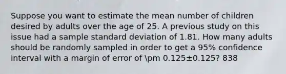 Suppose you want to estimate the mean number of children desired by adults over the age of 25. A previous study on this issue had a sample standard deviation of 1.81. How many adults should be randomly sampled in order to get a 95% confidence interval with a margin of error of pm 0.125±0.125? 838