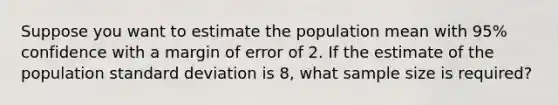 Suppose you want to estimate the population mean with 95% confidence with a margin of error of 2. If the estimate of the population standard deviation is 8, what sample size is required?