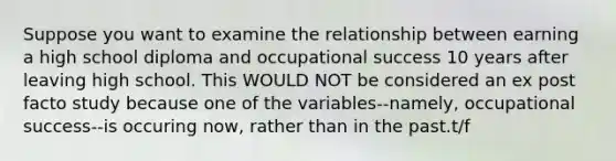 Suppose you want to examine the relationship between earning a high school diploma and occupational success 10 years after leaving high school. This WOULD NOT be considered an ex post facto study because one of the variables--namely, occupational success--is occuring now, rather than in the past.t/f