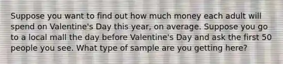 Suppose you want to find out how much money each adult will spend on Valentine's Day this year, on average. Suppose you go to a local mall the day before Valentine's Day and ask the first 50 people you see. What type of sample are you getting here?