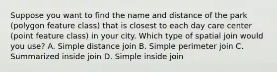 Suppose you want to find the name and distance of the park (polygon feature class) that is closest to each day care center (point feature class) in your city. Which type of spatial join would you use? A. Simple distance join B. Simple perimeter join C. Summarized inside join D. Simple inside join