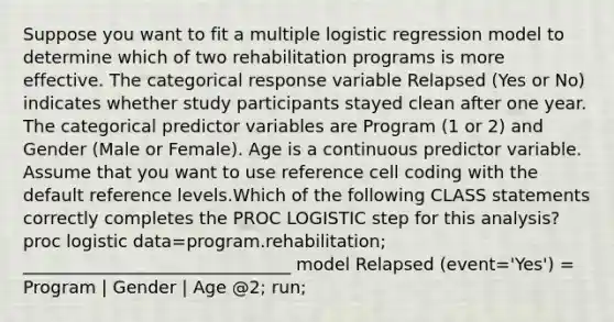 Suppose you want to fit a multiple logistic regression model to determine which of two rehabilitation programs is more effective. The categorical response variable Relapsed (Yes or No) indicates whether study participants stayed clean after one year. The categorical predictor variables are Program (1 or 2) and Gender (Male or Female). Age is a continuous predictor variable. Assume that you want to use reference cell coding with the default reference levels.Which of the following CLASS statements correctly completes the PROC LOGISTIC step for this analysis? proc logistic data=program.rehabilitation; _______________________________ model Relapsed (event='Yes') = Program | Gender | Age @2; run;