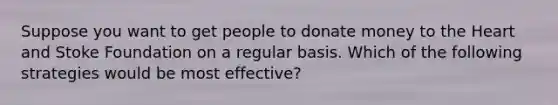 Suppose you want to get people to donate money to the Heart and Stoke Foundation on a regular basis. Which of the following strategies would be most effective?