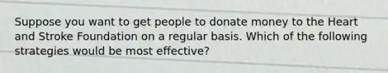 Suppose you want to get people to donate money to the Heart and Stroke Foundation on a regular basis. Which of the following strategies would be most effective?