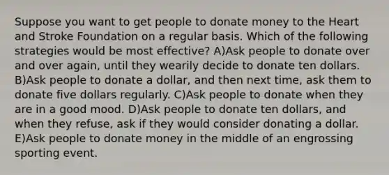 Suppose you want to get people to donate money to the Heart and Stroke Foundation on a regular basis. Which of the following strategies would be most effective? A)Ask people to donate over and over again, until they wearily decide to donate ten dollars. B)Ask people to donate a dollar, and then next time, ask them to donate five dollars regularly. C)Ask people to donate when they are in a good mood. D)Ask people to donate ten dollars, and when they refuse, ask if they would consider donating a dollar. E)Ask people to donate money in the middle of an engrossing sporting event.