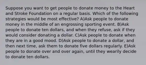 Suppose you want to get people to donate money to the Heart and Stroke Foundation on a regular basis. Which of the following strategies would be most effective? A)Ask people to donate money in the middle of an engrossing sporting event. B)Ask people to donate ten dollars, and when they refuse, ask if they would consider donating a dollar. C)Ask people to donate when they are in a good mood. D)Ask people to donate a dollar, and then next time, ask them to donate five dollars regularly. E)Ask people to donate over and over again, until they wearily decide to donate ten dollars.