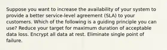 Suppose you want to increase the availability of your system to provide a better service-level agreement (SLA) to your customers. Which of the following is a guiding principle you can use? Reduce your target for maximum duration of acceptable data loss. Encrypt all data at rest. Eliminate single point of failure.