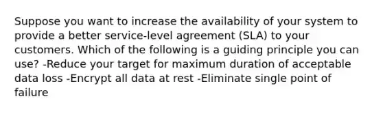 Suppose you want to increase the availability of your system to provide a better service-level agreement (SLA) to your customers. Which of the following is a guiding principle you can use? -Reduce your target for maximum duration of acceptable data loss -Encrypt all data at rest -Eliminate single point of failure