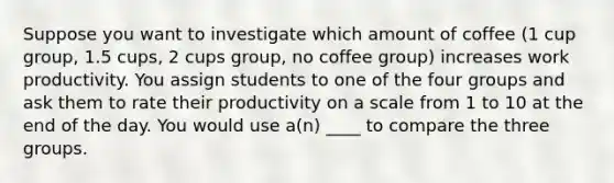 Suppose you want to investigate which amount of coffee (1 cup group, 1.5 cups, 2 cups group, no coffee group) increases work productivity. You assign students to one of the four groups and ask them to rate their productivity on a scale from 1 to 10 at the end of the day. You would use a(n) ____ to compare the three groups.